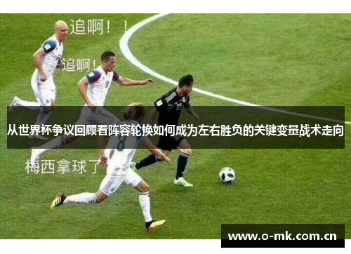 从世界杯争议回顾看阵容轮换如何成为左右胜负的关键变量战术走向