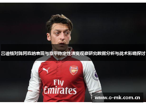 吕迪格对阵阿森纳表现与意甲稳定性演变观察研究数据分析与战术影响探讨 吕迪格对阵阿森纳表现与意甲稳定性演变观察研究数据分析与战术影响探讨