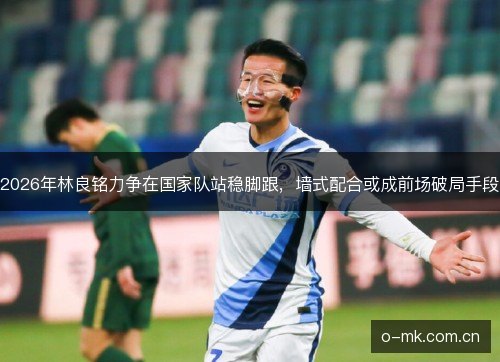 2026年林良铭力争在国家队站稳脚跟,墙式配合或成前场破局手段 2026年林良铭力争在国家队站稳脚跟,墙式配合或成前场破局手段